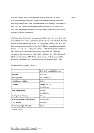 Mit dem neuen C 63 AMG Coupé Black Series präsentiert AMG einen                Seite 2
faszinierenden Sportwagen für leidenschaftliche Enthusiasten PS-starker
Fahrzeuge und setzt die 2006 gestartete Black Series Strategie eindrucksvoll
fort. AMG, die Performance-Marke von Mercedes-Benz Cars, zeigt damit
aufs Neue ihre Kompetenz bei der Konzeption und Entwicklung emotionaler
High-Performance-Automobile.


„AMG hat seine Wurzeln im internationalen Motorsport. Der neue C 63 AMG
Coupé Black Series ist der beste Beweis für den permanenten Technik-Transfer
von der Rennstrecke auf die Straße. Die zahlreichen Erfolge in der DTM, das
Kundensportprogramm mit dem SLS AMG GT3 oder unser Engagement in der
Formel 1, wo wir seit 15 Jahren das Official F1™ Safety Car und das Official
F1™ Medical Car stellen, beflügeln unsere Ingenieure und Techniker
permanent. Wie kein anderes AMG Modell verkörpert der C 63 AMG Coupé
Black Series den neuen AMG Markenclaim Driving Performance“, so Ola
Källenius, Vorsitzender der Geschäftsführung der Mercedes-AMG GmbH.


Die wichtigsten Daten im Überblick:


                                            C 63 AMG Coupé Black Series

 Hubraum                                    6208 cm³

 Bohrung x Hub                              102,2 x 94,6 mm

 Verdichtungsverhältnis                     11,3 : 1

 Leistung                                   380 kW (517 PS)
                                            bei 6800/min

 Max. Drehmoment                            620 Nm
                                            bei 5200/min
 Motorgewicht (trocken)                     196 kg

 Kraftstoffverbrauch NEFZ gesamt            12,2 l/100 km*

 CO2-Emission                               286 g/km*

 Beschleunigung 0-100 km/h                  4,2 s*

* vorläufige Angaben




Daimler Communications, 70546 Stuttgart/Germany
Mercedes-Benz – Eine Marke der Daimler AG
 