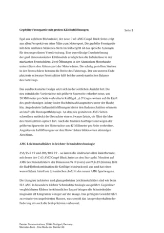Gepfeilte Frontpartie mit großen Kühlluftöffnungen                                 Seite 3

Egal aus welchem Blickwinkel, der neue C 63 AMG Coupé Black Series zeigt
aus allen Perspektiven seine Nähe zum Motorsport. Die gepfeilte Frontpartie
mit dem zentralen Mercedes-Stern im Kühlergrill ist das optische Synonym
für den ungestümen Vorwärtsdrang. Eine zuverlässige Durchströmung
der groß dimensionierten Kühlmodule ermöglichen die Lufteinlässe in der
markanten Frontschürze. Zwei Öffnungen in der Aluminium-Motorhaube
unterstützen den Abtransport der Motorwärme. Die schräg gestellten Streben
in der Frontschürze betonen die Breite des Fahrzeugs. Der am unteren Ende
platzierte schwarze Frontsplitter hilft bei der aerodynamischen Balance
des Fahrzeugs.


Das ausdrucksstarke Design setzt sich in der seitlichen Ansicht fort: Die
neu entwickelte Vorderachse mit größerer Spurweite erfordert neue, um
28 Millimeter pro Seite verbreiterte Kotflügel. „6.3“-Logos weisen auf die Kraft
des großvolumigen Achtzylinder-Hochdrehzahlsaugmotors unter der Haube
hin. Angedeutete Luftaustrittsöffnungen hinter den Radausschnitten erinnern
an kraftvolle Rennsportfahrzeuge. An den neu gestalteten AMG Seiten-
schwellern entdeckt der Betrachter eine schwarze Leiste, sie führt die Idee
des Frontsplitters optisch fort. Auch die hinteren Kotflügel sind wegen der
größeren Spurweite der Hinterachse um 42 Millimeter pro Seite verbreitert.
Angedeutete Luftöffnungen vor den Hinterrädern bilden einen stimmigen
Abschluss.


AMG Leichtmetallräder in leichter Schmiedetechnologie


255/35 R 19 und 285/30 R 19 – so lauten die eindrucksvollen Räderformate,
mit denen der C 63 AMG Coupé Black Series an den Start geht. Montiert auf
AMG Leichtmetallrädern der Dimension 9x19 (vorn) und 9,5x19 (hinten), füllt
die Rad/Reifenkombination die Kotflügel eindrucksvoll aus und hat einen
wesentlichen Anteil am dynamischen Auftritt des neuen AMG Sportwagens.


Die titangrau lackierten und glanzgedrehten Leichtmetallräder sind wie beim
SLS AMG in besonders leichter Schmiedetechnologie ausgeführt. Gegenüber
vergleichbaren Rädern herkömmlicher Bauart bringen die Schmiederäder
insgesamt elf Kilogramm weniger auf die Waage. Das geringere Gewicht führt
zu reduzierten ungefederten Massen, was sowohl das Ansprechverhalten der
Federung als auch die Lenkpräzision verbessert.




Daimler Communications, 70546 Stuttgart/Germany
Mercedes-Benz – Eine Marke der Daimler AG
 