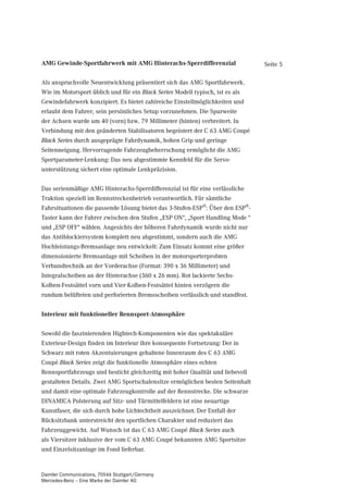 AMG Gewinde-Sportfahrwerk mit AMG Hinterachs-Sperrdifferenzial                  Seite 5

Als anspruchvolle Neuentwicklung präsentiert sich das AMG Sportfahrwerk.
Wie im Motorsport üblich und für ein Black Series Modell typisch, ist es als
Gewindefahrwerk konzipiert. Es bietet zahlreiche Einstellmöglichkeiten und
erlaubt dem Fahrer, sein persönliches Setup vorzunehmen. Die Spurweite
der Achsen wurde um 40 (vorn) bzw. 79 Millimeter (hinten) verbreitert. In
Verbindung mit den geänderten Stabilisatoren begeistert der C 63 AMG Coupé
Black Series durch ausgeprägte Fahrdynamik, hohen Grip und geringe
Seitenneigung. Hervorragende Fahrzeugbeherrschung ermöglicht die AMG
Sportparameter-Lenkung: Das neu abgestimmte Kennfeld für die Servo-
unterstützung sichert eine optimale Lenkpräzision.


Das serienmäßige AMG Hinterachs-Sperrdifferenzial ist für eine verlässliche
Traktion speziell im Rennstreckenbetrieb verantwortlich. Für sämtliche
Fahrsituationen die passende Lösung bietet das 3-Stufen-ESP®: Über den ESP®-
Taster kann der Fahrer zwischen den Stufen „ESP ON“, „Sport Handling Mode “
und „ESP OFF“ wählen. Angesichts der höheren Fahrdynamik wurde nicht nur
das Antiblockiersystem komplett neu abgestimmt, sondern auch die AMG
Hochleistungs-Bremsanlage neu entwickelt: Zum Einsatz kommt eine größer
dimensionierte Bremsanlage mit Scheiben in der motorsporterprobten
Verbundtechnik an der Vorderachse (Format: 390 x 36 Millimeter) und
Integralscheiben an der Hinterachse (360 x 26 mm). Rot lackierte Sechs-
Kolben-Festsättel vorn und Vier-Kolben-Festsättel hinten verzögern die
rundum belüfteten und perforierten Bremsscheiben verlässlich und standfest.


Interieur mit funktioneller Rennsport-Atmosphäre


Sowohl die faszinierenden Hightech-Komponenten wie das spektakuläre
Exterieur-Design finden im Interieur ihre konsequente Fortsetzung: Der in
Schwarz mit roten Akzentuierungen gehaltene Innenraum des C 63 AMG
Coupé Black Series zeigt die funktionelle Atmosphäre eines echten
Rennsportfahrzeugs und besticht gleichzeitig mit hoher Qualität und liebevoll
gestalteten Details. Zwei AMG Sportschalensitze ermöglichen besten Seitenhalt
und damit eine optimale Fahrzeugkontrolle auf der Rennstrecke. Die schwarze
DINAMICA Polsterung auf Sitz- und Türmittelfeldern ist eine neuartige
Kunstfaser, die sich durch hohe Lichtechtheit auszeichnet. Der Entfall der
Rücksitzbank unterstreicht den sportlichen Charakter und reduziert das
Fahrzeuggewicht. Auf Wunsch ist das C 63 AMG Coupé Black Series auch
als Viersitzer inklusive der vom C 63 AMG Coupé bekannten AMG Sportsitze
und Einzelsitzanlage im Fond lieferbar.


Daimler Communications, 70546 Stuttgart/Germany
Mercedes-Benz – Eine Marke der Daimler AG
 