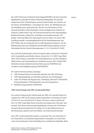 Das AMG Performance-Lenkrad in Leder Nappa/DINAMICA mit oben und unten           Seite 6
abgeflachtem Lenkradkranz bietet Aluminium-Schaltpaddles für manuelle
Gangwechsel. Rote Sicherheitsgurte und rote Kontrastnähte am Lenkrad, auf
den Sitzen, Türmittelfeldern, Armauflagen der Türen, der Mittelkonsole und
am Schaltbalg setzen spannungsvolle Akzente. Das Zierelement auf der
Instrumententafel in Klavierlackoptik schwarz hochglänzend schmückt ein
exklusives „Black Series“-Logo. Die Instrumententafel mit drei eigenständigen
Rundinstrumenten verfügt über ein farbiges und dreidimensionales TFT-
Display. Nach dem Öffnen der Fahrzeugtür wird der Fahrer von einem AMG
Schriftzug begrüßt. Anzeigemöglichkeiten für die Motoröltemperatur, den
ESP®-Modus oder die Gangwahl sind im AMG Hauptmenü integriert. Auf der
Mittelkonsole neben dem Wählhebel mit DINAMICA-Bezug befindet sich der
Drehschalter für die Getriebe-Fahrprogramme C, S, S+, M und RACE START.


Dass sich hohe Fahrdynamik und hervorragende aktive und passive Sicherheit
nicht zwangsläufig ausschließen müssen, beweist der C 63 AMG Coupé Black
Series: Fünf Airbags, Gurtstraffer und Gurtkraftbegrenzer an allen Sitzplätzen
zählen ebenso zum Serienumfang wie Antiblockiersystem ABS, 3-Stufen-ESP®,
Fahrlicht-Assistent, Reifendruckverlust-Warnung und TEMPOMAT mit
variabler Geschwindigkeitsregelung SPEEDTRONIC.


Die weitere Serienausstattung (Auszüge):
•   AMG Einstiegsschienen in Edelstahl, gebürstet mit AMG Schriftzug.
•   AMG Sportpedalanlage aus Edelstahl, gebürstet, mit Gumminoppen
•   Audio 20 CD-Radio mit Doppel-Tuner, Farbdisplay, Bluetooth®-Schnittstelle,
    Freisprechfunktion, USB-Schnittstelle und acht Lautsprechern
•   Klimatisierungsautomatik THERMATIC


AMG Track Package und AMG Aerodynamik-Paket


Zur weiteren Steigerung der Fahrdynamik hat AMG zwei spezielle Pakete im
Angebot: Das AMG Track Package umfasst Sportreifen von Dunlop im Format
255/35 R 19 vorn und 285/30 R 19 hinten. Die Pneus wurden exklusiv für
das C 63 AMG Coupé Black Series entwickelt und steigern den Grip spür- und
messbar. Eine aktive Hinterachsgetriebekühlung verbessert die Performance
im harten Rennstreckenbetrieb. Der Kühler ist vor dem Diffusoreinsatz in
der Heckschürze platziert und wird effektiv vom Fahrtwind durchströmt.


Zum AMG Aerodynamik-Paket gehören so genannte Flics aus Echtcarbon an
der Frontschürze, ein funktional abgestimmter Frontsplitter aus Echtcarbon
sowie ein feststehender Carbon-Heckflügel mit verstellbarem Flügelblatt. Beide


Daimler Communications, 70546 Stuttgart/Germany
Mercedes-Benz – Eine Marke der Daimler AG
 