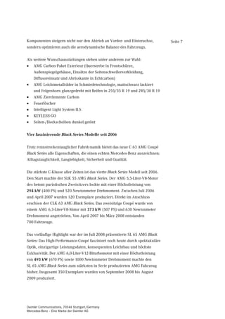 Komponenten steigern nicht nur den Abtrieb an Vorder- und Hinterachse,             Seite 7
sondern optimieren auch die aerodynamische Balance des Fahrzeugs.


Als weitere Wunschausstattungen stehen unter anderem zur Wahl:
•   AMG Carbon-Paket Exterieur (Querstrebe in Frontschürze,
    Außenspiegelgehäuse, Einsätze der Seitenschwellerverkleidung,
    Diffusoreinsatz und Abrisskante in Echtcarbon)
•   AMG Leichtmetallräder in Schmiedetechnologie, mattschwarz lackiert
    und Felgenhorn glanzgedreht mit Reifen in 255/35 R 19 und 285/30 R 19
•   AMG Zierelemente Carbon
•   Feuerlöscher
•   Intelligent Light System ILS
•   KEYLESS-GO
•   Seiten-/Heckscheiben dunkel getönt


Vier faszinierende Black Series Modelle seit 2006


Trotz rennstreckentauglicher Fahrdynamik bietet das neue C 63 AMG Coupé
Black Series alle Eigenschaften, die einen echten Mercedes-Benz auszeichnen:
Alltagstauglichkeit, Langlebigkeit, Sicherheit und Qualität.


Die stärkste C-Klasse aller Zeiten ist das vierte Black Series Modell seit 2006.
Den Start machte der SLK 55 AMG Black Series. Der AMG 5,5-Liter-V8-Motor
des betont puristischen Zweisitzers lockte mit einer Höchstleistung von
294 kW (400 PS) und 520 Newtonmeter Drehmoment. Zwischen Juli 2006
und April 2007 wurden 120 Exemplare produziert. Direkt im Anschluss
erschien der CLK 63 AMG Black Series. Das zweisitzige Coupé wurde von
einem AMG 6,3-Liter-V8-Motor mit 373 kW (507 PS) und 630 Newtonmeter
Drehmoment angetrieben. Von April 2007 bis März 2008 entstanden
700 Fahrzeuge.


Das vorläufige Highlight war der im Juli 2008 präsentierte SL 65 AMG Black
Series: Das High-Performance-Coupé fasziniert noch heute durch spektakuläre
Optik, einzigartige Leistungsdaten, konsequenten Leichtbau und höchste
Exklusivität. Der AMG 6,0-Liter-V12-Biturbomotor mit einer Höchstleistung
von 493 kW (670 PS) sowie 1000 Newtonmeter Drehmoment machte den
SL 65 AMG Black Series zum stärksten in Serie produzierten AMG Fahrzeug
bisher. Insgesamt 350 Exemplare wurden von September 2008 bis August
2009 produziert.




Daimler Communications, 70546 Stuttgart/Germany
Mercedes-Benz – Eine Marke der Daimler AG
 