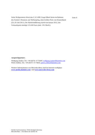 Seine Weltpremiere feiert das C 63 AMG Coupé Black Series im Rahmen       Seite 8
des Formel-1-Rennens am Nürburgring, dem Großen Preis von Deutschland
(23.-24. Juli 2011). Die Markteinführung startet im Januar 2012, der
Verkaufspreis beträgt 115.430 Euro (inkl. 19% MwSt.).




Ansprechpartner:
Wolfgang Zanker, Tel.: +49 (0)711 17-75847, wolfgang.zanker@daimler.com
Pietro Zollino, Tel.: +49 (0)711 17-75855, pietro.zollino@daimler.com

Weitere Informationen von Mercedes-Benz sind im Internet verfügbar:
www.media.daimler.com und www.mercedes-benz.com




Daimler Communications, 70546 Stuttgart/Germany
Mercedes-Benz – Eine Marke der Daimler AG
 