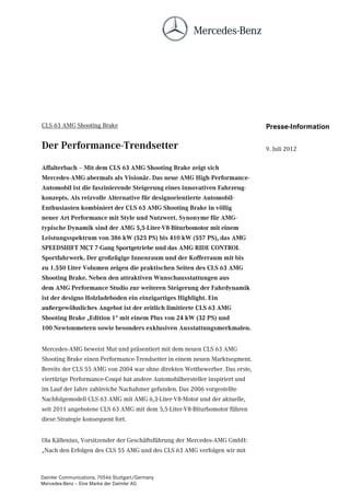 CLS 63 AMG Shooting Brake                                                    Presse-Information

Der Performance-Trendsetter                                                  9. Juli 2012

Affalterbach – Mit dem CLS 63 AMG Shooting Brake zeigt sich
Mercedes-AMG abermals als Visionär. Das neue AMG High-Performance-
Automobil ist die faszinierende Steigerung eines innovativen Fahrzeug-
konzepts. Als reizvolle Alternative für designorientierte Automobil-
Enthusiasten kombiniert der CLS 63 AMG Shooting Brake in völlig
neuer Art Performance mit Style und Nutzwert. Synonyme für AMG-
typische Dynamik sind der AMG 5,5-Liter-V8-Biturbomotor mit einem
Leistungsspektrum von 386 kW (525 PS) bis 410 kW (557 PS), das AMG
SPEEDSHIFT MCT 7-Gang Sportgetriebe und das AMG RIDE CONTROL
Sportfahrwerk. Der großzügige Innenraum und der Kofferraum mit bis
zu 1.550 Liter Volumen zeigen die praktischen Seiten des CLS 63 AMG
Shooting Brake. Neben den attraktiven Wunschausstattungen aus
dem AMG Performance Studio zur weiteren Steigerung der Fahrdynamik
ist der designo Holzladeboden ein einzigartiges Highlight. Ein
außergewöhnliches Angebot ist der zeitlich limitierte CLS 63 AMG
Shooting Brake „Edition 1“ mit einem Plus von 24 kW (32 PS) und
100 Newtonmetern sowie besonders exklusiven Ausstattungsmerkmalen.


Mercedes-AMG beweist Mut und präsentiert mit dem neuen CLS 63 AMG
Shooting Brake einen Performance-Trendsetter in einem neuen Marktsegment.
Bereits der CLS 55 AMG von 2004 war ohne direkten Wettbewerber. Das erste,
viertürige Performance-Coupé hat andere Automobilhersteller inspiriert und
im Lauf der Jahre zahlreiche Nachahmer gefunden. Das 2006 vorgestellte
Nachfolgemodell CLS 63 AMG mit AMG 6,3-Liter-V8-Motor und der aktuelle,
seit 2011 angebotene CLS 63 AMG mit dem 5,5-Liter-V8-Biturbomotor führen
diese Strategie konsequent fort.


Ola Källenius, Vorsitzender der Geschäftsführung der Mercedes-AMG GmbH:
„Nach den Erfolgen des CLS 55 AMG und des CLS 63 AMG verfolgen wir mit



Daimler Communications, 70546 Stuttgart/Germany
Mercedes-Benz – Eine Marke der Daimler AG
 