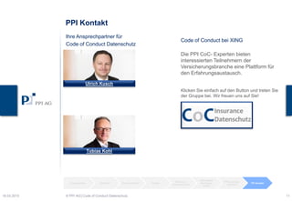 PPI Kontakt
Ulrich Kusch
Tobias Kohl
Ihre Ansprechpartner für
Code of Conduct Datenschutz
Ausgangslage Zeitstrahl Handlungsfelder Hürden
Personen-
bezogene Daten
Besonderer
Handlungs-
bedarf
PPI Leistungen PPI Kontakt
Code of Conduct bei XING
Die PPI CoC- Experten bieten
interessierten Teilnehmern der
Versicherungsbranche eine Plattform für
den Erfahrungsaustausch.
Klicken Sie einfach auf den Button und treten Sie
der Gruppe bei. Wir freuen uns auf Sie!
23.03.2015 © PPI AG│Code of Conduct Datenschutz 11
 