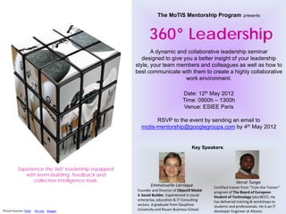The MoTIS Mentorship Program                    presents




                                                             360° Leadership
                                                             A dynamic and collaborative leadership seminar
                                                         designed to give you a better insight of your leadership
                                                      style, your team members and colleagues as well as how to
                                                      best communicate with them to create a highly collaborative
                                                                           work environment.

                                                                                 Date: 12th May 2012
                                                                                 Time: 0900h – 1300h
                                                                                 Venue: ESIEE Paris

                                                              RSVP to the event by sending an email to
                                                        motis-mentorship@googlegroups.com by 4th May 2012


                                                                                      Key Speakers:



            Experience the 360° leadership equipped
               with team-building, feedback and
                   collective intelligence tools.                                                             Hervé Tunga
                                                             Emmanuelle Larroque                Certified trainer from “Train the Trainer”
                                                      Founder and Director of Objectif Mixité   program of The Board of European
                                                      & Social Builder. Experienced in social   Student of Technology (aka BEST). He
                                                      enterprise, education & IT Consulting     has delivered training & workshops to
                                                      sectors. A graduate from Dauphine         students and professionals. He is an IT
Picture Sources: Flickr   hbr.org blogger             University and Rouen Business School.     developer Engineer at Altares.
 
