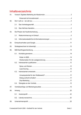 Inhaltsverzeichnis
01.     Vorwort: Digitales Marketing als Absatzmotor ............................................................. 3

                  Krisenzeit ist Innovationszeit ........................................................................... 4
02.     Don´t call us – we call you .......................................................................................... 5

        2.1.     Das Vertriebsgeschäft....................................................................................... 5

        2.2.     Das Heft des Handelns ..................................................................................... 6

03.     Die Phasen der Kaufentscheidung.............................................................................. 8

        3.1.     Risikominimierung im Einkauf ........................................................................... 8

        3.2.     Informationsbedürfnis & Informationsmonopol ................................................ 10

04.     Einkaufsverhalten post Google ................................................................................. 11

05.     Strategiewechsel ist notwendig! ................................................................................ 13

06.     B2B Nachfrageentwicklung ....................................................................................... 14

        6.1.     Kontakte generieren ........................................................................................ 14

                  Köder im B2B ................................................................................................ 14
                  Werbemedien für die Leadgenerierung ......................................................... 14
        6.2.     Interessenten qualifizieren .............................................................................. 15

                  Spreu und Weizen ......................................................................................... 15
                  Lead Scoring ................................................................................................. 16
        6.3.     Interessenten entwickeln................................................................................. 17

                  Umsatzpotential für den Wettbewerb? ........................................................... 17
                  Dialog aufrecht erhalten! ............................................................................... 17
                  Drip-Marketing ............................................................................................... 17
        6.4.     Übergabe an den Vertrieb ............................................................................... 18

07.     Vertriebserfolge und Marketingresultate ................................................................... 19

08.     Anhang ..................................................................................................................... 20

        8.1.     Autorenprofil ................................................................................................... 20

        8.2.     Literaturverzeichnis ......................................................................................... 20

09.     Unternehmensprofil .................................................................................................. 22



© absatzkraft GmbH 2009 – Kraftstoff für den Vertrieb                                                                       Seite 2
 