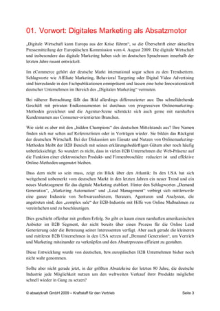01. Vorwort: Digitales Marketing als Absatzmotor
„Digitale Wirtschaft kann Europa aus der Krise führen“, so die Überschrift einer aktuellen
Pressemitteilung der Europäischen Kommission vom 4. August 2009. Die digitale Wirtschaft
und insbesondere das digitale Marketing haben sich im deutschen Sprachraum innerhalb der
letzten Jahre rasant entwickelt.

Im eCommerce gehört der deutsche Markt international sogar schon zu den Trendsettern.
Schlagworte wie Affiliate Marketing, Behavioral Targeting oder Digital Video Advertising
sind hierzulande in den Fachpublikationen omnipräsent und lassen eine hohe Innovationskraft
deutscher Unternehmen im Bereich des „Digitalen Marketing“ vermuten.

Bei näherer Betrachtung fällt das Bild allerdings differenzierter aus: Das schnelldrehende
Geschäft mit privaten Endkonsumenten ist durchaus von progressiven Onlinemarketing-
Methoden gezeichnet und die Agentur-Szene schmückt sich auch gerne mit namhaften
Kundennamen aus Consumer-orientierten Branchen.

Wie sieht es aber mit den „hidden Champions“ des deutschen Mittelstands aus? Ihre Namen
finden sich nur selten auf Referenzlisten oder in Vorträgen wieder. Sie bilden das Rückgrat
der deutschen Wirtschaft. Bei der Diskussion um Einsatz und Nutzen von Onlinemarketing-
Methoden bleibt der B2B Bereich mit seinen erklärungsbedürftigen Gütern aber noch häufig
unberücksichtigt. So wundert es nicht, dass in vielen B2B Unternehmen die Web-Präsenz auf
die Funktion einer elektronischen Produkt- und Firmenbroschüre reduziert ist und effektive
Online-Methoden ungenutzt bleiben.

Dass dem nicht so sein muss, zeigt ein Blick über den Atlantik: In den USA hat sich
weitgehend unbemerkt vom deutschen Markt in den letzten Jahren ein neuer Trend und ein
neues Marktsegment für das digitale Marketing etabliert. Hinter den Schlagworten „Demand
Generation“, „Marketing Automation“ und „Lead Management“ verbirgt sich mittlerweile
eine ganze Industrie von Softwareanbietern, Beratern, Agenturen und Analysten, die
angetreten sind, den „complex sale“ der B2B-Industrie mit Hilfe von Online Maßnahmen zu
vereinfachen und zu beschleunigen.

Dies geschieht offenbar mit großem Erfolg. So gibt es kaum einen namhaften amerikanischen
Anbieter im B2B Segment, der nicht bereits über einen Prozess für die Online Lead
Generierung oder die Betreuung seiner Interessenten verfügt. Aber auch gerade die kleineren
und mittleren B2B Unternehmen in den USA setzen auf „Demand Generation“, um Vertrieb
und Marketing miteinander zu verknüpfen und den Absatzprozess effizient zu gestalten.

Diese Entwicklung wurde von deutschen, bzw.europäischen B2B Unternehmen bisher noch
nicht wahr genommen.

Sollte aber nicht gerade jetzt, in der größten Absatzkrise der letzten 80 Jahre, die deutsche
Industrie jede Möglichkeit nutzen um den weltweiten Verkauf ihrer Produkte möglichst
schnell wieder in Gang zu setzen?

© absatzkraft GmbH 2009 – Kraftstoff für den Vertrieb                                 Seite 3
 