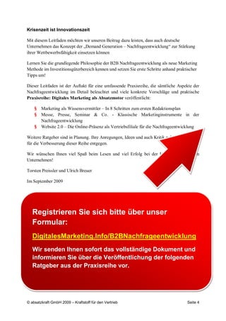 Krisenzeit ist Innovationszeit

Mit diesem Leitfaden möchten wir unseren Beitrag dazu leisten, dass auch deutsche
Unternehmen das Konzept der „Demand Generation – Nachfrageentwicklung“ zur Stärkung
ihrer Wettbewerbsfähigkeit einsetzen können

Lernen Sie die grundlegende Philosophie der B2B Nachfrageentwicklung als neue Marketing
Methode im Investitionsgüterbereich kennen und setzen Sie erste Schritte anhand praktischer
Tipps um!

Dieser Leitfaden ist der Auftakt für eine umfassende Praxisreihe, die sämtliche Aspekte der
Nachfrageentwicklung im Detail beleuchtet und viele konkrete Vorschläge und praktische
Praxisreihe: Digitales Marketing als Absatzmotor veröffentlicht:

    §   Marketing als Wissensvermittler – In 8 Schritten zum ersten Redaktionsplan
    §   Messe, Presse, Seminar & Co. - Klassische Marketinginstrumente in der
        Nachfrageentwicklung
    §   Website 2.0 – Die Online-Präsenz als Vertriebsfiliale für die Nachfrageentwicklung

Weitere Ratgeber sind in Planung. Ihre Anregungen, Ideen und auch Kritik nehmen wir gerne
für die Verbesserung dieser Reihe entgegen.

Wir wünschen Ihnen viel Spaß beim Lesen und viel Erfolg bei der Umsetzung in Ihrem
Unternehmen!

Torsten Preissler und Ulrich Breuer

Im September 2009




   Registrieren Sie sich bitte über unser
   Formular:
   DigitalesMarketing.Info/B2BNachfrageentwicklung
   Wir senden Ihnen sofort das vollständige Dokument und
   informieren Sie über die Veröffentlichung der folgenden
   Ratgeber aus der Praxisreihe vor.




© absatzkraft GmbH 2009 – Kraftstoff für den Vertrieb                                Seite 4
 