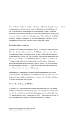 Vorn wie hinten wurden die Kotflügel verbreitert, um Platz für die großen Renn-    Seite 3
reifen zu machen. Mit einer Breite von 1990 Millimetern ist die GT3-Karosserie
um gut 50 Millimeter breiter als die des serienmäßigen SLS AMG. Die neuen
Seitenschweller verfügen über Öffnungen zur Kühlung der hinteren Bremsanlage.
Am unteren Ende der Schweller ist der glatte Unterboden sichtbar. In der B-Säule
findet der genormte Tankstutzen für die Schnelltankanlage Platz. Der 120 Liter
große Kraftstofftank sitzt in zentraler Position hinter dem Fahrer.


Breiter Heckflügel aus Carbon


In der Heckansicht beeindruckt der SLS AMG GT3 durch seine imposante Breite.
Über dem Heckdeckel thront ein breiter Heckflügel aus Carbon; er ist vielfach
verstellbar und erlaubt ein perfektes Setup für den jeweiligen Rennstreckentyp.
In der neuen Heckschürze sind zwei Öffnungen zur Entlüftung der hinteren Rad-
häuser angebracht. Ein weiterer Blickfang ist der Heckdiffusor aus Carbon: Als
Verlängerung des glatten Unterbodens steigt er im Bereich der Hinterachse
kontinuierlich an und sorgt durch seine Form für Abtrieb. Das aerodynamische
Gesamtkonzept des SLS AMG GT3 wurde in ausgiebigen Windkanalversuchen
sowie Rennstreckentests erprobt und festgelegt.


Den schwarzen Endrohrblenden entweicht ein faszinierender und gleichzeitig
charakteristischer AMG Achtzylinder-Sound. Im Heckdeckel integriert ist die vom
Reglement vorgeschriebene Regenleuchte – sie muss vom Fahrer bei schlechter
Witterung stets eingeschaltet werden.


Seriennaher AMG 6,3-Liter-V8-Motor


Wie vom FIA-GT3-Reglement vorgeschrieben, entspricht der AMG 6,3-Liter-V8-
Motor nahezu dem des Serienfahrzeugs. Dank seines geringeren Gewichts wird
der GT3 die bereits hervorragenden Beschleunigungswerte des Serienfahrzeugs –
3,8 Sekunden für den Spurt von null auf 100 km/h – deutlich unterschreiten; die
Höchstgeschwindigkeit beträgt je nach Übersetzung über 300 km/h.




Daimler Communications, 70546 Stuttgart, Germany
Mercedes-Benz – Eine Marke der Daimler AG
 