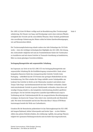 Der AMG 6,3-Liter-V8-Motor verfügt auch im Rennfahrzeug über Trockensumpf-             Seite 4
schmierung. Der Einsatz von Saug- und Druckpumpe sowie eines externen Öltanks
ermöglicht den Verzicht auf die sonst übliche Ölwanne. Diese Technik gewährleistet
eine zuverlässige Schmierung des Motors selbst bei hohen Querbeschleunigungen,
wie auf Rennstrecken üblich.


Die Trockensumpfschmierung erlaubt zudem eine tiefe Einbaulage des V8-Trieb-
werks – eines der wichtigen technologischen Highlights des SLS AMG. Die Lösung,
den Achtzylinder möglichst tief und als Frontmittelmotor hinter der Vorderachse
zu installieren und mit einem Getriebe in Transaxle-Anordnung zu kombinieren,
führt zu einem günstigen Gewichtsverhältnis.


Sechsgang-Renngetriebe mit sequenzieller Schaltung


Im Gegensatz zur Serie ist im SLS AMG GT3 ein Sechsgang-Renngetriebe mit
sequenzieller Schaltung für die Kraftübertragung verantwortlich. Dank seiner
kompakten Bauweise bietet das rennsporterprobte Getriebe Vorteile beim
Packaging – schließlich hat die GT3-Version eine geringere Bodenfreiheit als das
Serienfahrzeug. Der Pilot schaltet die Gänge mithilfe zweier Schaltpaddles am
Lenkrad. Das Getriebe ist direkt an der Hinterachse montiert und mittels einer
Torque Tube biege- und drehmomentsteif mit dem V8-Motor verbunden. Damit
sind entscheidende Vorteile in puncto Fahrdynamik verbunden, denn diese auf-
wendige Lösung erlaubt es, den kompletten Antriebsstrang deutlich spielfreier
auszulegen. Ein im Getriebe integriertes Lamellen-Sperrdifferenzial sorgt in
Verbindung mit der Traktionskontrolle für ein ausgezeichnetes Beschleunigungs-
vermögen. Im Innern der Torque Tube rotiert eine Antriebswelle mit Motordreh-
zahl. Wie beim Serienmodell und bei den Mercedes-Benz C-Klasse DTM-Renn-
tourenwagen besteht die Welle aus Carbonfasern.


Geradezu für die Rennstrecke prädestiniert ist das Fahrzeugkonzept des SLS AMG
mit langem Radstand, tiefem Schwerpunkt und breiter Spur – zu den Stärken
zählen das präzise Einlenkverhalten, die erstklassige Agilität, eine geringe Massen-
trägheit bei spontanen Richtungswechseln und ein hoher Kurvengrenzbereich.




Daimler Communications, 70546 Stuttgart, Germany
Mercedes-Benz – Eine Marke der Daimler AG
 