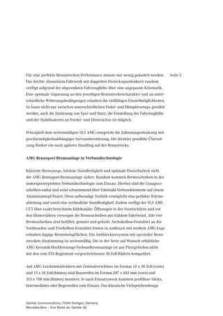 Für eine perfekte Rennstrecken-Performance musste nur wenig geändert werden:         Seite 5
Das leichte Aluminium-Fahrwerk mit doppelten Dreiecksquerlenkern rundum
verfügt aufgrund der abgesenkten Fahrzeughöhe über eine angepasste Kinematik.
Eine optimale Anpassung an den jeweiligen Rennstreckencharakter und an unter-
schiedliche Witterungsbedingungen erlauben die vielfältigen Einstellmöglichkeiten.
So kann nicht nur zwischen unterschiedlichen Feder- und Dämpfersetups gewählt
werden, auch die Justierung von Spur und Sturz, die Einstellung der Fahrzeughöhe
und der Stabilisatoren an Vorder- und Hinterachse ist möglich.


Prinzipiell dem serienmäßigen SLS AMG entspricht die Zahnstangenlenkung mit
geschwindigkeitsabhängiger Servounterstützung. Die direkter gewählte Überset-
zung fördert ein noch agileres Handling auf der Rennstrecke.


AMG Rennsport-Bremsanlage in Verbundtechnologie


Kürzeste Bremswege, höchste Standfestigkeit und optimale Dosierbarkeit stellt
die AMG Rennsport-Bremsanlage sicher: Rundum kommen Bremsscheiben in der
motorsporterprobten Verbundtechnologie zum Einsatz. Hierbei sind die Grauguss-
scheiben radial und axial schwimmend über Edelstahl-Verbundelemente auf einem
Aluminiumtopf fixiert. Diese aufwendige Technik ermöglicht eine perfekte Wärme-
ableitung und somit eine verlässliche Standfestigkeit. Zudem verfügt der SLS AMG
GT3 über exakt berechnete Kühlkanäle: Öffnungen in der Frontschürze und vor
den Hinterrädern versorgen die Bremsscheiben mit kühlem Fahrtwind. Alle vier
Bremsscheiben sind belüftet, genutet und gelocht. Sechskolben-Festsättel an der
Vorderachse und Vierkolben-Festsättel hinten in Anthrazit mit weißem AMG Logo
erlauben üppige Bremsbelagflächen. Ein Antiblockiersystem mit spezieller Renn-
strecken-Abstimmung ist serienmäßig. Die in der Serie auf Wunsch erhältliche
AMG Keramik-Hochleistungs-Verbundbremsanlage ist aus Platzgründen nicht
mit den vom FIA-Reglement vorgeschriebenen 18-Zoll-Rädern kompatibel.


Auf AMG Leichtmetallrädern mit Zentralverschluss im Format 12 x 18 Zoll (vorn)
und 13 x 18 Zoll (hinten) sind Rennreifen im Format 287 x 682 mm (vorn) und
315 x 708 mm (hinten) montiert. Je nach Einsatzzweck kommen profillose Slicks,
Intermediates oder Regenreifen zum Einsatz. Das klassische Vielspeichendesign



Daimler Communications, 70546 Stuttgart, Germany
Mercedes-Benz – Eine Marke der Daimler AG
 