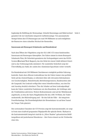 begünstigt die Belüftung der Bremsanlage. Schnelle Boxenstopps und Räderwechsel      Seite 6
garantiert die im Unterboden integrierte Luftheberanlage: Vier pneumatische
Stempel heben den GT3-Rennwagen um rund 190 Millimeter an und ermöglichen
der Boxencrew einen schnellen Wechsel der Rennreifen.


Innenraum mit Rennsport-Schalensitz und Rennlenkrad


Nach dem Öffnen der Flügeltüren zeigt der SLS AMG GT3 einen funktionellen
Innenraum mit Rennwagen-Atmosphäre. Der Fahrer nimmt in einem Rennsport-
Schalensitz Platz, für Sicherheit garantieren der Sechspunktgurt sowie das HANS-
System (Head and Neck Support), das den Helm bei einem Unfall definiert fixiert
und so das Verletzungsrisiko minimiert. Für zusätzliche Sicherheit sorgt der
Überrollkäfig aus Stahl, der zudem den Aluminium-Spaceframe weiter versteift.


Ein Rennlenkrad mit 330 Millimeter Durchmesser ermöglicht perfekte Fahrzeug-
kontrolle. Dank oben offenem Lenkradkranz hat der Fahrer immer eine perfekte
Sicht auf das Zentral-Display; es informiert über alle relevanten Informationen
wie Geschwindigkeit, Motordrehzahl, Betriebstemperaturen, Rundenzeiten oder
die Gangwahl. Das Lenkrad verfügt über einen Schnellverschluss, was den Ein-
und Ausstieg deutlich erleichtert. Über die Schalter auf dem Lenkradpralltopf
kann der Fahrer zusätzliche Funktionen wie den Boxenfunk, die Lichthupe oder
die Trinkfunktion aktivieren. Weitere Bedienelemente sind auf der Mittelkonsole
angebracht, so etwa die Start-/Stoppfunktion für den AMG V8-Motor, die Trakti-
onskontrolle, den Rückwärtsgang und – für den Fall der Fälle – die integrierte
Feuerlöschanlage. Die Einstellmöglichkeit der Bremsbalance ist auf dem Tunnel
der Torque Tube platziert.


Den seriennahen Charakter der GT3-Version zeigt die Instrumententafel, sie sorgt
in Form eines kraftvoll gespannten Flügelprofils für optische Breite. Markant in
die Instrumententafel integriert sind die in „Silver Shadow“ galvanisierten Belüf-
tungsdüsen mit justierbarem Düsenkreuz – ihre Form erinnert an die Triebwerke
eines Jets.




Daimler Communications, 70546 Stuttgart, Germany
Mercedes-Benz – Eine Marke der Daimler AG
 