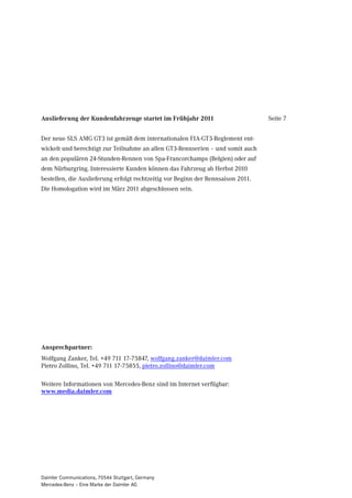 Auslieferung der Kundenfahrzeuge startet im Frühjahr 2011                         Seite 7


Der neue SLS AMG GT3 ist gemäß dem internationalen FIA-GT3-Reglement ent-
wickelt und berechtigt zur Teilnahme an allen GT3-Rennserien – und somit auch
an den populären 24-Stunden-Rennen von Spa-Francorchamps (Belgien) oder auf
dem Nürburgring. Interessierte Kunden können das Fahrzeug ab Herbst 2010
bestellen, die Auslieferung erfolgt rechtzeitig vor Beginn der Rennsaison 2011.
Die Homologation wird im März 2011 abgeschlossen sein.




Ansprechpartner:
Wolfgang Zanker, Tel. +49 711 17-75847, wolfgang.zanker@daimler.com
Pietro Zollino, Tel. +49 711 17-75855, pietro.zollino@daimler.com

Weitere Informationen von Mercedes-Benz sind im Internet verfügbar:
www.media.daimler.com




Daimler Communications, 70546 Stuttgart, Germany
Mercedes-Benz – Eine Marke der Daimler AG
 