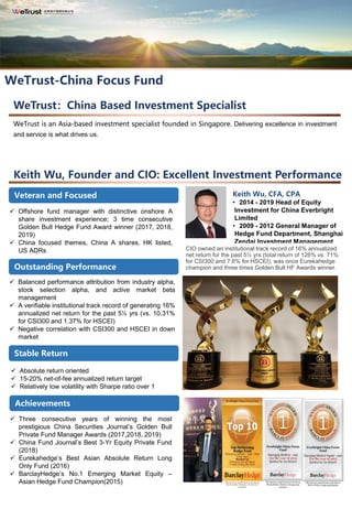 Keith Wu, Founder and CIO: Excellent Investment Performance
大象跳舞—突破规模限制，实现卓越回报
✓ Offshore fund manager with distinctive onshore A
share investment experience; 3 time consecutive
Golden Bull Hedge Fund Award winner (2017, 2018,
2019)
✓ China focused themes, China A shares, HK listed,
US ADRs
长跑冠军—9.5年10.47倍，年化收益率29.13%✓ Balanced performance attribution from industry alpha,
stock selection alpha, and active market beta
management
✓ A verifiable institutional track record of generating 16%
annualized net return for the past 5½ yrs (vs. 10.31%
for CSI300 and 1.37% for HSCEI)
✓ Negative correlation with CSI300 and HSCEI in down
market
常胜将军—累计收益排名同期同类型基金第一
✓ Absolute return oriented
✓ 15-20% net-of-fee annualized return target
✓ Relatively low volatility with Sharpe ratio over 1
✓ Three consecutive years of winning the most
prestigious China Securities Journal’s Golden Bull
Private Fund Manager Awards (2017,2018, 2019)
✓ China Fund Journal’s Best 3-Yr Equity Private Fund
(2018)
✓ Eurekahedge’s Best Asian Absolute Return Long
Only Fund (2016)
✓ BarclayHedge’s No.1 Emerging Market Equity –
Asian Hedge Fund Champion(2015)
WeTrust：China Based Investment Specialist
WeTrust is an Asia-based investment specialist founded in Singapore. Delivering excellence in investment
and service is what drives us.
*本材料仅供 “光控沪港深精选”产品的中国银行客户查阅
WeTrust-China Focus Fund
Veteran and Focused
Outstanding Performance
Stable Return
Achievements
更多光大控股信息可查询
www.everbright.com
Keith Wu, CFA, CPA
• 2014 - 2019 Head of Equity
Investment for China Everbright
Limited
• 2009 - 2012 General Manager of
Hedge Fund Department, Shanghai
Zendai Investment Management
CIO owned an institutional track record of 16% annualized
net return for the past 5½ yrs (total return of 126% vs. 71%
for CSI300 and 7.6% for HSCEI), was once Eurekahedge
champion and three times Golden Bull HF Awards winner.
 