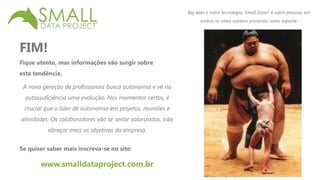 FIM! 
Fique atento, mas informações vão surgir sobre 
esta tendência. 
Big data é sobre tecnologia, Small Data® é sobre pessoas, em 
ambos os casos existem processos como suporte. 
A nova geração de profissionais busca autonomia e vê na 
autossuficiência uma evolução. Nos momentos certos, é 
crucial que o líder dê autonomia em projetos, reuniões e 
atividades. Os colaboradores vão se sentir valorizados, irão 
abraçar mais os objetivos da empresa. 
Se quiser saber mais inscreva-se no site: 
www.smalldataproject.com.br 
