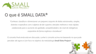 O que é SMALL DATA® 
“Conhecer, classificar e dimensionar um pequeno conjunto de dados estruturados, simples, 
distintos e específicos com o objetivo de dar suporte a decisões melhores e mais rápidas 
colaborando para o aumento da agilidade, competitividade e do nível de inteligência 
corporativa de forma orgânica e duradoura.” 
O conceito final ainda está em discussão, cunhei o conceito acima me baseando no que pude 
perceber até agora e com foco no objetivo da metodologia Small Data Project® 
 