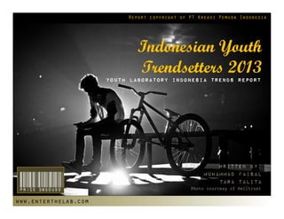 Report copyright of PT Kreasi Pemuda Indonesia




                              Indonesian Youth
                              Trendsetters 2013
                      Youth laboratory indonesia Trends Report




                                                        Written by:
                                                    Muhammad Faisal

 Price 3850USD                                          Tara Talita
                                               Photo courtesy of Helltrust


www.enterthelab.com
 