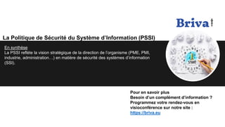 La Politique de Sécurité du Système d’Information (PSSI)
En synthèse
La PSSI reflète la vision stratégique de la direction de l’organisme (PME, PMI,
industrie, administration…) en matière de sécurité des systèmes d’information
(SSI).
Pour en savoir plus
Besoin d’un complément d’information ?
Programmez votre rendez-vous en
visioconférence sur notre site :
https://briva.eu
 