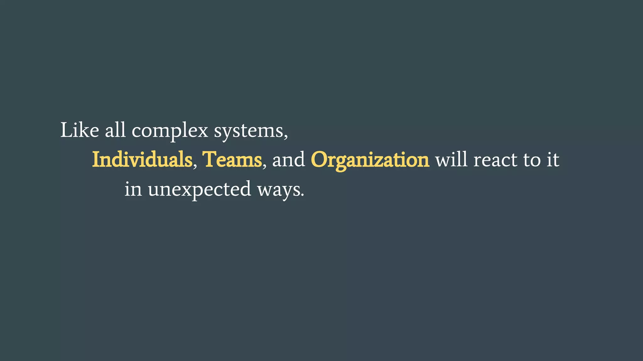 Like all complex systems,
Individuals, Teams, and Organization will react to it
in unexpected ways.
 