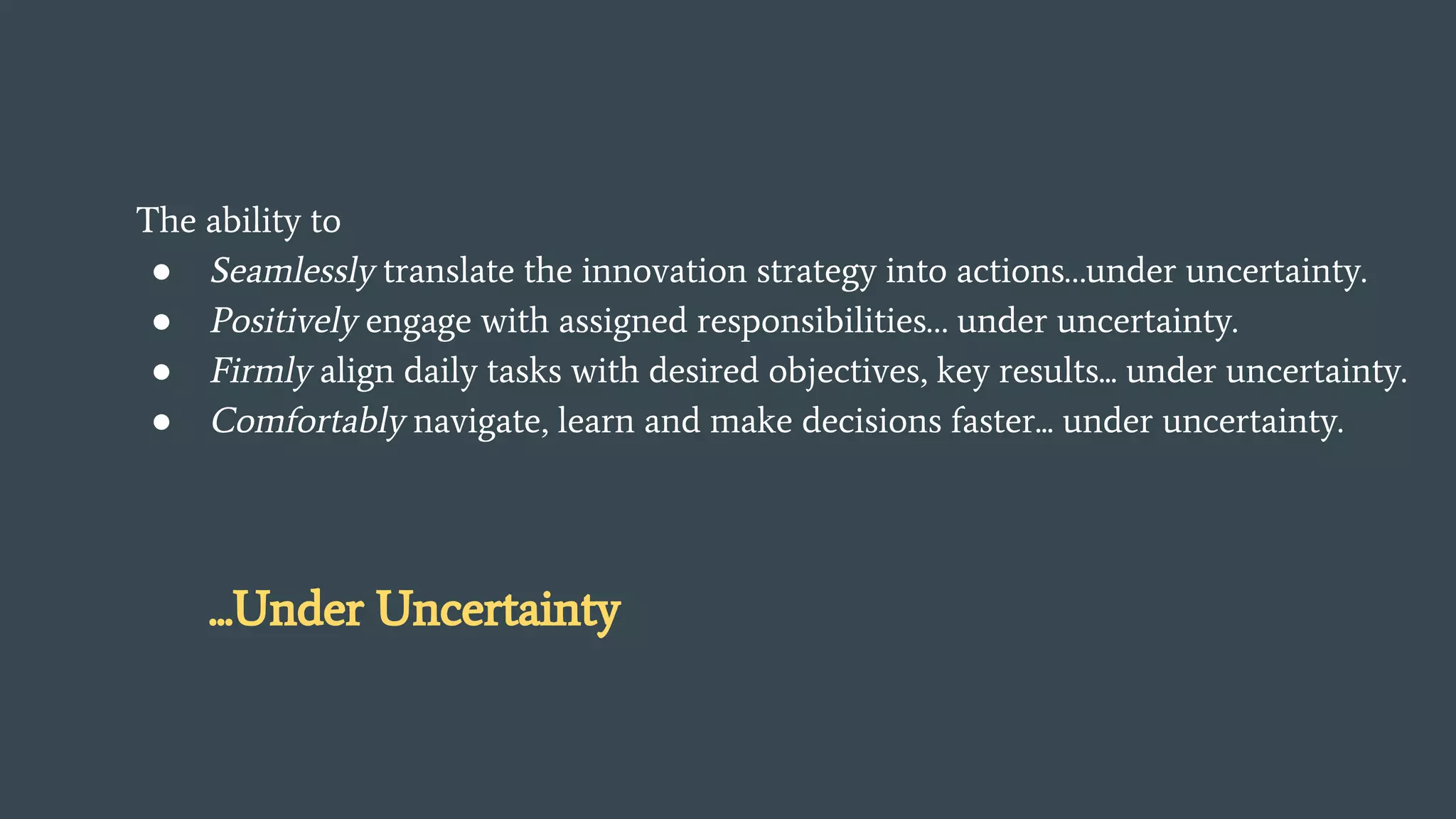 The ability to
● Seamlessly translate the innovation strategy into actions…under uncertainty.
● Positively engage with assigned responsibilities… under uncertainty.
● Firmly align daily tasks with desired objectives, key results... under uncertainty.
● Comfortably navigate, learn and make decisions faster... under uncertainty.
...Under Uncertainty
 