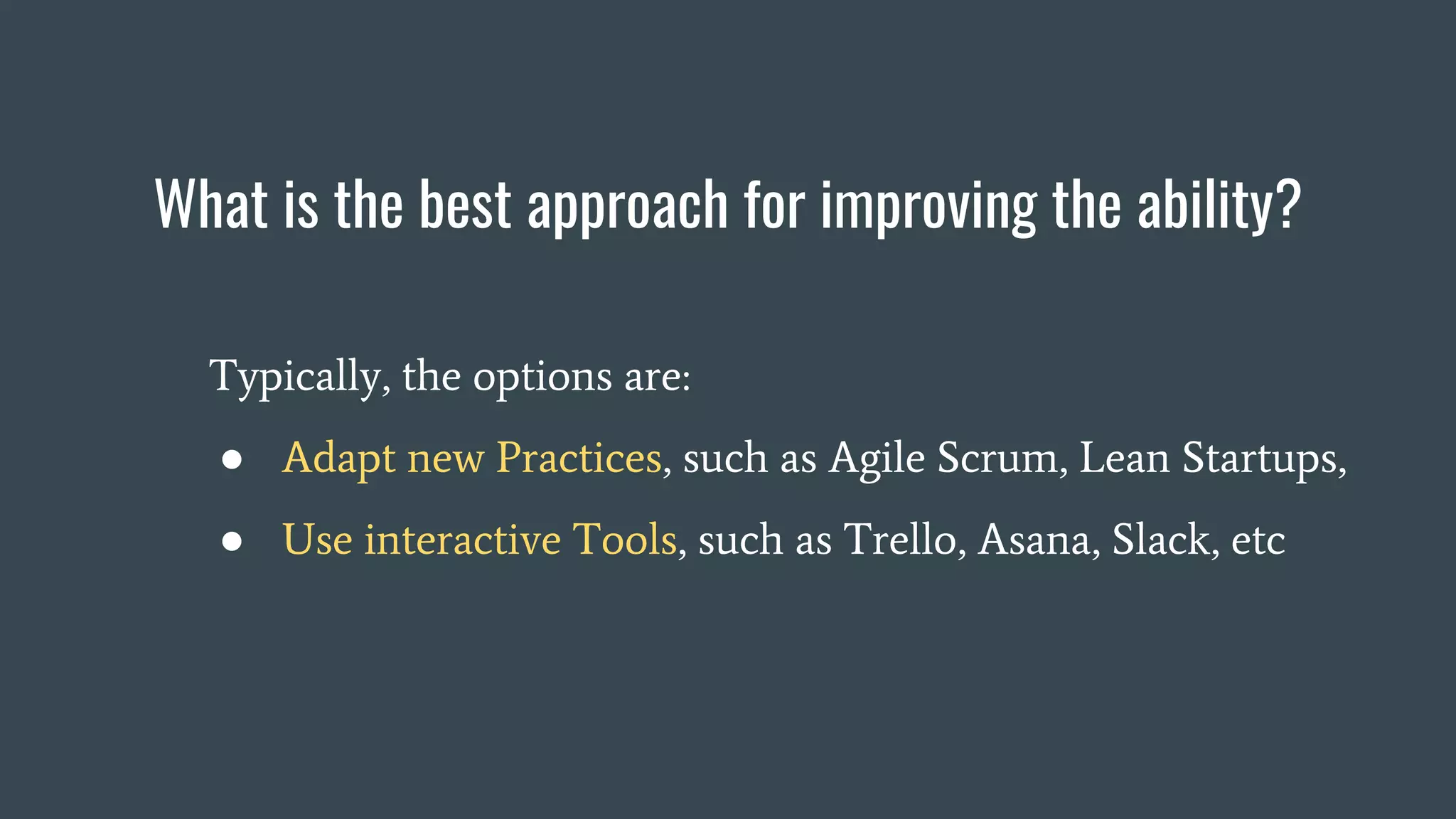 What is the best approach for improving the ability?
Typically, the options are:
● Adapt new Practices, such as Agile Scrum, Lean Startups,
● Use interactive Tools, such as Trello, Asana, Slack, etc
 