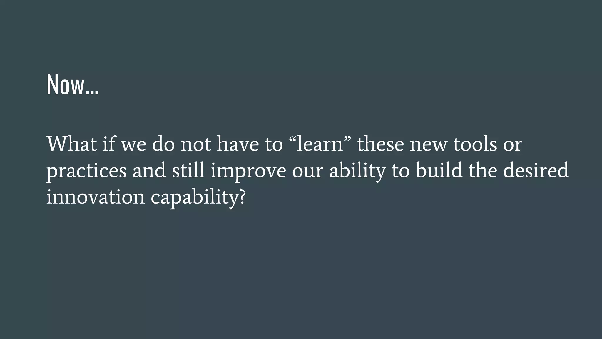 Now...
What if we do not have to “learn” these new tools or
practices and still improve our ability to build the desired
innovation capability?
 