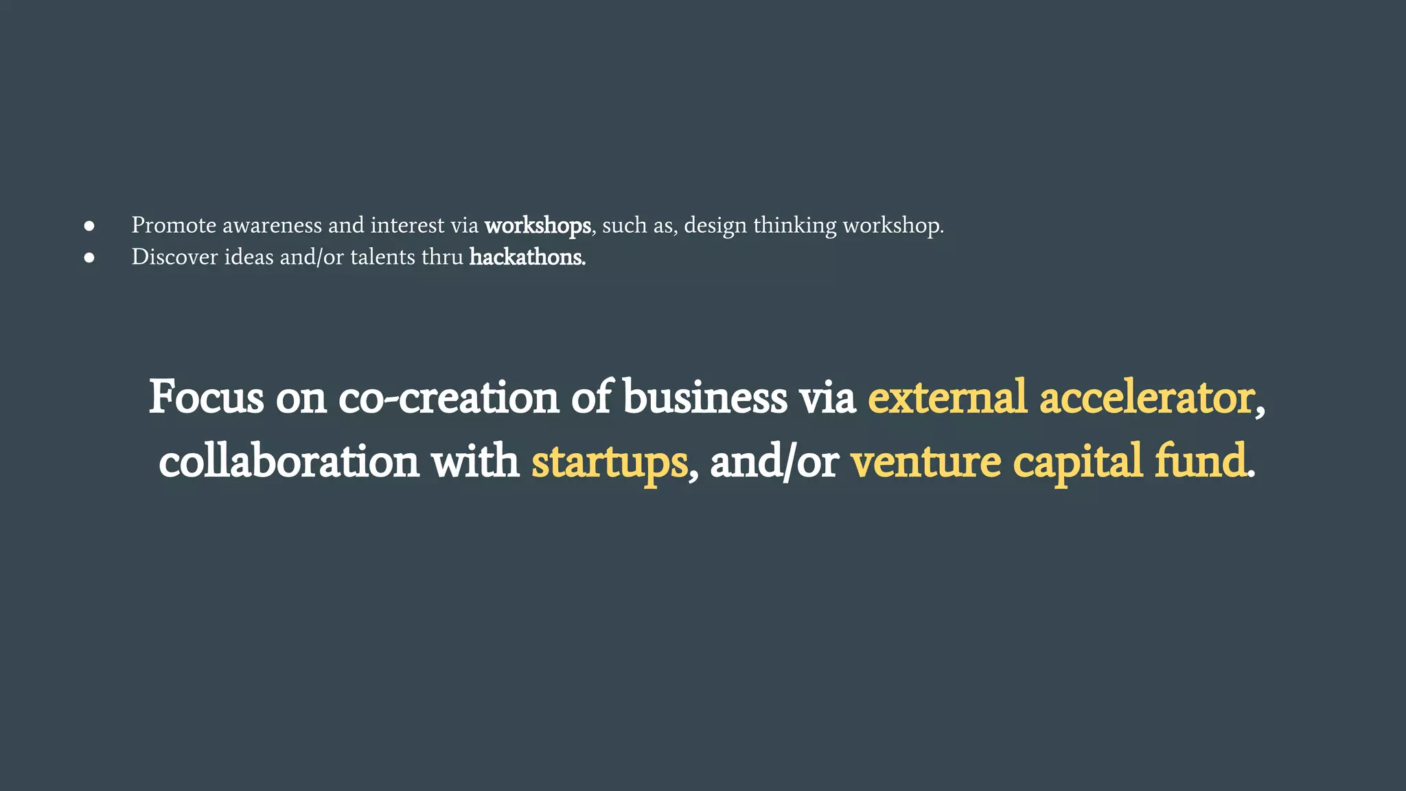 ● Promote awareness and interest via workshops, such as, design thinking workshop.
● Discover ideas and/or talents thru hackathons.
Focus on co-creation of business via external accelerator,
collaboration with startups, and/or venture capital fund.
 
