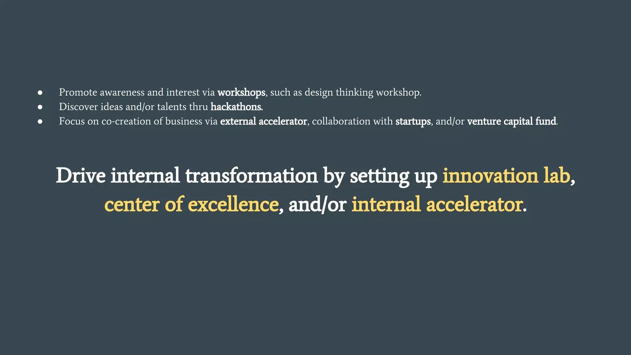 ● Promote awareness and interest via workshops, such as design thinking workshop.
● Discover ideas and/or talents thru hackathons.
● Focus on co-creation of business via external accelerator, collaboration with startups, and/or venture capital fund.
Drive internal transformation by setting up innovation lab,
center of excellence, and/or internal accelerator.
 