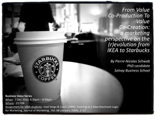 From Value
Co-Production To
Value
Co-Creation:
a marketing
perspective on the
(r)evolution from
IKEA to Starbucks
Business Voice Series
When : 7 Dec 2010, 6:30pm – 8:30pm
Where : 21 FDR
Assignment for MBA students: read Vargo & Lusch (2004), Evolving to a New Dominant Logic
for Marketing, Journal of Marketing , Vol. 68 (January 2004), 1–17
By Pierre-Nicolas Schwab
PhD candidate
Solvay Business School
 