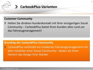 4


                           CarbookPlus-Varianten

    Customer Community
      Halten Sie direkten Kundenkontakt mit Ihrer einzigartigen Social
      Community – CarbookPlus bietet Ihren Kunden alles rund um
      das Fahrzeugmanagement!


    Branding der CarbookPlus Community
      CarbookPlus verbindet ein modernes Fahrzeugmanagement mit
      allen Vorteilen einer Social Community - bieten Sie Ihren
      Fahrern das Design Ihrer Marke!



Ihr Direktkontakt zu uns
 