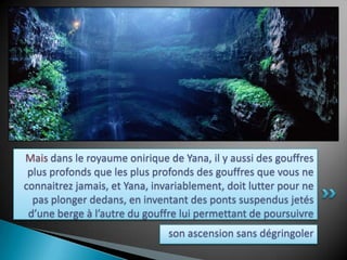 Mais dans le royaume onirique de Yana, il y aussi des gouffres plus profonds que les plus profonds des gouffres que vous ne connaitrez jamais, et Yana, invariablement, doit lutter pour ne pas plonger dedans, en inventant des ponts suspendus jetés d’une berge à l’autre du gouffre lui permettant de poursuivreson ascension sans dégringoler