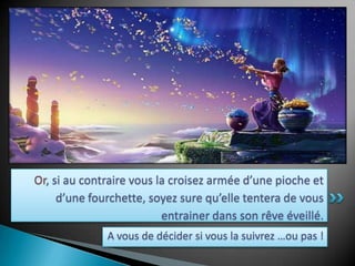 Or, si au contraire vous la croisez armée d’une pioche et d’une fourchette, soyez sure qu’elle tentera de vous entrainer dans son rêve éveillé. A vous de décider si vous la suivrez …ou pas !