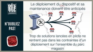 N’OUBLIEZ
PAS!
Le déploiement du dispositif et sa
maintenance doivent être anticipés
Trop de solutions lancées en pilote ne
rentrent pas dans les contraintes d’un
déploiement sur l’ensemble du parc
magasin
 