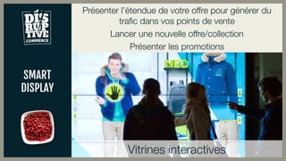 SMART
DISPLAY
Présenter l’étendue de votre offre pour générer du
trafic dans vos points de vente
Lancer une nouvelle offre/collection
Présenter les promotions
Vitrines interactives
 