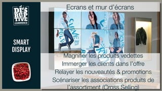SMART
DISPLAY
Ecrans et mur d’écrans
Magnifier les produits vedettes
Immerger les clients dans l’offre
Relayer les nouveautés & promotions
Scénariser les associations produits de
l’assortiment (Cross Selling)
 