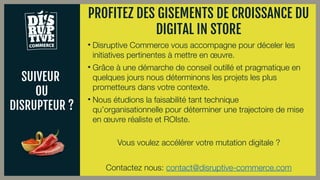 SUIVEUR
OU
DISRUPTEUR ?
• Disruptive Commerce vous accompagne pour déceler les
initiatives pertinentes à mettre en œuvre.
• Grâce à une démarche de conseil outillé et pragmatique en
quelques jours nous déterminons les projets les plus
prometteurs dans votre contexte.
• Nous étudions la faisabilité tant technique
qu’organisationnelle pour déterminer une trajectoire de mise
en œuvre réaliste et ROIste.
Vous voulez accélérer votre mutation digitale ?
Contactez nous: contact@disruptive-commerce.com
PROFITEZ DES GISEMENTS DE CROISSANCE DU
DIGITAL IN STORE
 