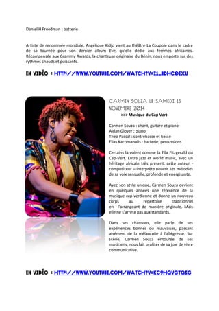 Daniel H Freedman : batterie
Artiste de renommée mondiale, Angélique Kidjo vient au théâtre La Coupole dans le cadre
de sa tournée pour son dernier album Eve, qu’elle dédie aux femmes africaines.
Récompensée aux Grammy Awards, la chanteuse originaire du Bénin, nous emporte sur des
rythmes chauds et puissants.
>>> Musique du Cap Vert
Carmen Souza : chant, guitare et piano
Aidan Glover : piano
Theo Pascal : contrebasse et basse
Elias Kacomanolis : batterie, percussions
Certains la voient comme la Ella Fitzgerald du
Cap-Vert. Entre jazz et world music, avec un
héritage africain très présent, cette auteur -
compositeur – interprète nourrit ses mélodies
de sa voix sensuelle, profonde et énergisante.
Avec son style unique, Carmen Souza devient
en quelques années une référence de la
musique cap-verdienne et donne un nouveau
corps au répertoire traditionnel
en l’arrangeant de manière originale. Mais
elle ne s’arrête pas aux standards.
Dans ses chansons, elle parle de ses
expériences bonnes ou mauvaises, passant
aisément de la mélancolie à l’allégresse. Sur
scène, Carmen Souza entourée de ses
musiciens, nous fait profiter de sa joie de vivre
communicative.
 