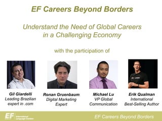 EF Careers Beyond Borders

         Understand the Need of Global Careers
               in a Challenging Economy

                         with the participation of




  Gil Giardelli     Ronan Gruenbaum       Michael Lu       Erik Qualman
Leading Brazilian    Digital Marketing     VP Global        International
 expert in .com            Expert        Communication   Best-Selling Author


                                           EF Careers Beyond Borders
 