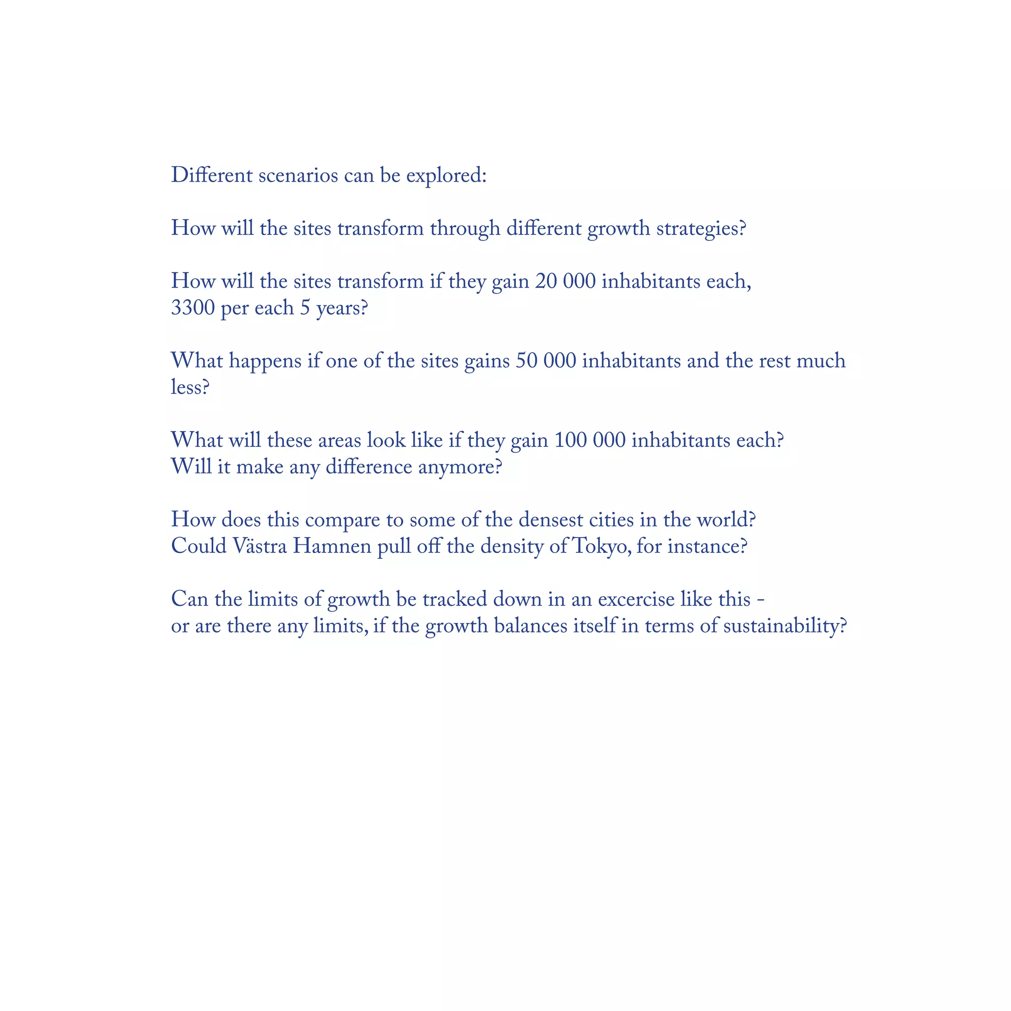 Diﬀerent scenarios can be explored:

How will the sites transform through diﬀerent growth strategies?

How will the sites transform if they gain 20 000 inhabitants each,
3300 per each 5 years?

What happens if one of the sites gains 50 000 inhabitants and the rest much
less?

What will these areas look like if they gain 100 000 inhabitants each?
Will it make any diﬀerence anymore?

How does this compare to some of the densest cities in the world?
Could Västra Hamnen pull oﬀ the density of Tokyo, for instance?

Can the limits of growth be tracked down in an excercise like this -
or are there any limits, if the growth balances itself in terms of sustainability?
 