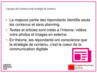 Aproposdecontenuetdestratégiedecontenu
• La majeure partie des répondants identifie seule
les contenus et sans planning.
• Textes et articles sont créés à l’interne; vidéos
voire photos et images en externe.
• En théorie, les répondants ont conscience que
la stratégie de contenu, c’est le coeur de la
communication digitale
6
 