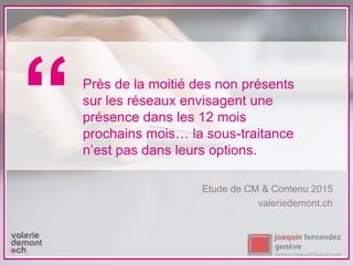 Etude de CM & Contenu 2015
valeriedemont.ch
Près de la moitié des non présents
sur les réseaux envisagent une
présence dans les 12 mois
prochains mois… la sous-traitance
n’est pas dans leurs options.
“
 