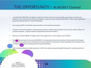 Contact Us
Email : zia@ventureart.biz
Whatsapp : +965 67086552
Website: www.ventureart.biz
THE OPPORTUNITY - M MONEY Channel
• As predicted in WPR 2012, the global m-payments market continues to grow rapidly, powered by innovation and
demand. In line with industry estimates, the global m-payments value reached $256 billion in 2012, and is expected to
grow three-fold by 2014 to a total of $796 billion.
• Peer-to-peer (P2P): As domestic money transfers or international remittances.
• Consumer-to-business (C2B): As retail payments at stores, mobile online payments such as those made on eBay or to
purchase ringtones . (using the payment application built for the mobile.)
• Business-to-business (B2B): To replace cash in the supply chain, in some regions such as Africa.
• Business/Government-to-Consumer (B2C/G2C): For salary disbursements and pensions–these payments are largely
seen in African markets where infrastructure for other payment instrument is under-developed, and innovations such
as mobile money help incoming payments reach beneficiaries.
• With increased uptake of mobile payments in 2012, the industry has predicting 58.5% growth in mobile payments to
2014
14
 