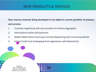 Contact Us
Email : zia@ventureart.biz
Whatsapp : +965 67086552
Website: www.ventureart.biz
New revenue channels being developed to be added to current portfolio of products
and services.
1. Currently negotiating with two providers for Airtime Aggregator
2. International utilities bill payments
3. Mobile Wallet Micro-financing Currently Negotiating with Connecting Worlds
4. Virtual Credit Card Undergoing final negotiations with MasterCard
NEW PRODUCTS & SERVICES
34
 