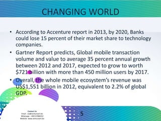 Contact Us
Email : zia@ventureart.biz
Whatsapp : +965 67086552
Website: www.ventureart.biz
CHANGING WORLD
• According to Accenture report in 2013, by 2020, Banks
could lose 15 percent of their market share to technology
companies.
• Gartner Report predicts, Global mobile transaction
volume and value to average 35 percent annual growth
between 2012 and 2017, expected to grow to worth
$721 billion with more than 450 million users by 2017.
• Overall, the whole mobile ecosystem’s revenue was
US$1,551 billion in 2012, equivalent to 2.2% of global
GDP.
5
 