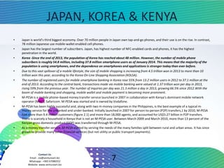 Contact Us
Email : zia@ventureart.biz
Whatsapp : +965 67086552
Website: www.ventureart.biz
JAPAN, KOREA & KENYA
• Japan is world’s third biggest economy. Over 70 million people in Japan own tap-and-go phones, and their use is on the rise. In contrast,
78 million Japanese use mobile-wallet enabled cell phones.
• Japan has the largest number of subscribers. Japan, has highest number of NFC-enabled cards and phones, it has the highest
penetration in the world.
• Korea -Since the end of 2013, the population of Korea has reached about 48 million. However, the number of mobile phone
subscribers is roughly 54.8 million, including 37.8 million smartphone users as of January 2014. This means that the majority of the
population is using smartphones, and the dependence on smartphones and applications is stronger today than ever before.
• Due to this vast spillover of a mobile lifestyle, the size of mobile shopping is increasing from 4.5 trillion won in 2013 to more than 10
trillion won this year, according to the Korea On-Line Shopping Association (KOLSA).
• The number of registered users for mobile smartphone banking in Korea rose 55% from 13.2 million users in 2012 to 37.1 million at the
end of 2013. According to the central bank, transactions made via mobile banking were valued at 1.37 trillion won per day in 2013,
rising 59% from the previous year. The number of inquiries per day was 21.3 million a day in 2013, growing 66.5% since 2012.With the
boom of mobile banking and shopping, mobile wallet and mobile payment is becoming more prominent.
• M-PESA is a mobile phone–based money transfer service launched in 2007 in collaboration with Kenya’s dominant mobile network
operator (MNO), Safaricom. M-PESA was started and is owned by Vodafone.
• M-PESA has been highly successful and, along with two m-money companies in the Philippines, is the best example of a typical m-
money service for the unbanked and under-banked. Initially launched in 2007 for person-to-person (P2P) transfers,1 by 2010, M-PESA
had more than 9.4 million customers (figure 2.1) and more than 18,000 agents, and accounted for US$5.27 billion in P2P transfers.
There is scarcely a household in Kenya that is not an M-PESA user. Between March 2009 and March 2010, more than 13 percent of the
Kenyan gross domestic product (GDP) was transferred through M-PESA.
• As a money transfer service, M-PESA started by serving the needs of the many families split between rural and urban areas. It has since
grown to provide many other financial services (but not utility or public transport payments).
7
 
