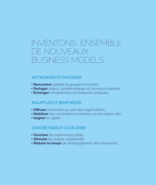 INVENTONS ENSEMBLE
DE NOUVEAUX
BUSINESS MODELS
+ Rencontrer pépites et groupes innovants
+ Partager enjeux, problématiques et nouveaux marchés
+ Échanger compétences et meilleures pratiques
NETWORKER ET PARTAGER
+ Diffuser l’innovation au sein des organisations
+ Mobiliser des compétences internes sur les enjeux clés
+ Gagner en agilité
INSUFFLER ET RENFORCER
+ Favoriser les expériences pilote
+ Stimuler les projets collaboratifs
+ Réduire le temps de développement des innovations
CONCRÉTISER ET ACCÉLÉRER
 
