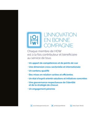 Chaque membre de HOW
est à la fois contributeur et bénéficiaire
au service de tous.
+ Un apport de compétences et de points de vue
+ Une dimension cross‑sectorielle et internationale
+ Un contenu qualifié
+ Des mises en relation variées et efficientes
+ Un état d’esprit orienté solutions et initiatives concrètes
+ Une gouvernance respectueuse de l’identité
et de la stratégie de chacun
+ Un engagement pérenne
L’INNOVATION
EN BONNE
COMPAGNIE
www.helloopenworld.com @HelloOpenWorld Hello Open World
 