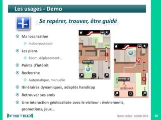 Les usages - Demo



 Ma localisation
     Indoor/outdoor

 Les plans
     Zoom, déplacement…

 Points d’intérêt
 Recherche
     Automatique, manuelle

 Itinéraires dynamiques, adaptés handicap
 Retrouver ses amis
 Une interaction géolocalisée avec le visiteur : événements,
   promotions, jeux…
                                                        Teaser Insiteo - october 2011   10
 
