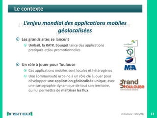 Le contexte



 Les grands sites se lancent
     Unibail, la RATP, Bourget lance des applications
       pratiques et/ou promotionnelles


 Un rôle à jouer pour Toulouse
     Ces applications mobiles sont locales et hétérogènes
     Une communauté urbaine a un rôle clé à jouer pour
       développer une application géolocalisée unique, avec
       une cartographie dynamique de tout son territoire,
       qui lui permettra de maîtriser les flux




                                                              inToulouse - Mai 2011   13
 