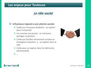 Les enjeux pour Toulouse




 inToulouse répond à une attente sociale
     L’aide aux nouveaux étudiants : se repérer
        dans l’université
       Les services aux jeunes : se retrouver,
        partager sa position
       L’aide aux familles récemment arrivées et
        étrangères (industrie…) : se repérer dans la
        ville
       L’aide pour se repérer dans les bâtiments
        administratifs
       …



                                                       inToulouse - Mai 2011   17
 